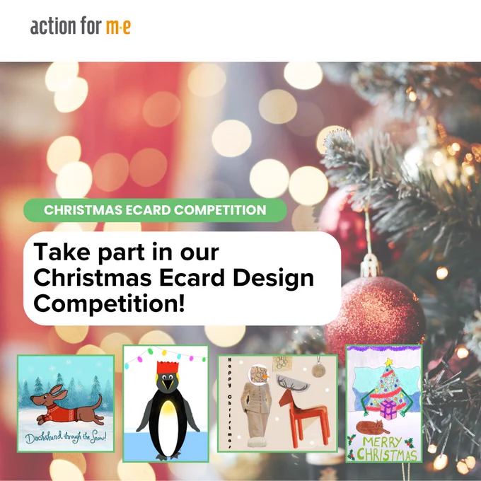 Photo of Christmas tree with red baubles and lights. Text in green box: ‘Christmas Ecard Competition’. Beneath is text in white box: ‘Take part in our Christmas Ecard Design Competition!’. Beneath this is 4 images of previous ecard designs – a daschund in the snow, a penguin, a snowman and reindeer, and a Christmas tree. Action for ME logo in top left corner.