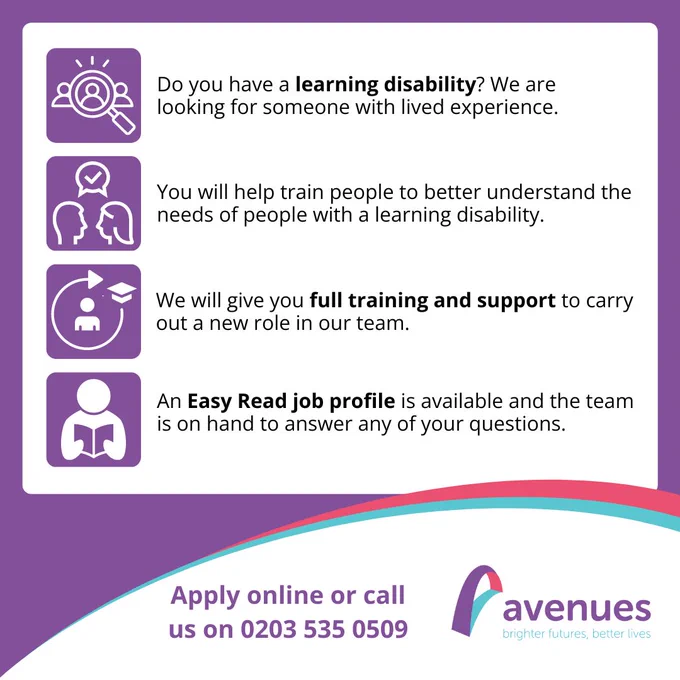 An easy read image which states: 
Do you have a learning disability? We are looking for someone with lived experience.
You will help train people to better understand the needs of people with a learning disability. 
We will give you full training and support to carry out a new role in our team. 
An Easy Read job profile is available and the team is on hand to answer any of your questions.
Apply online or call us on 0203 535 0509.
Avenues, Bright Futures, Better Lives.