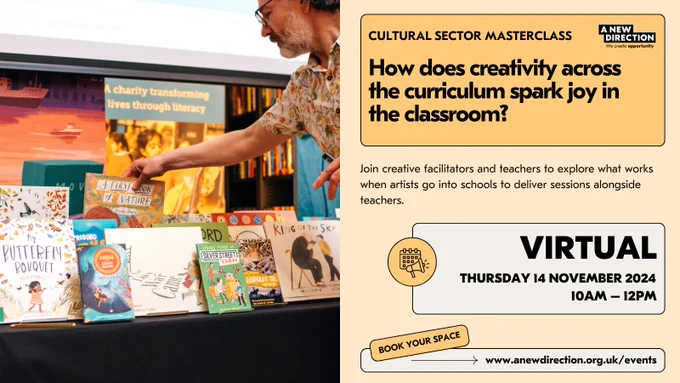 Yellow graphic with an image on the left of a person placing picture books on a display table. On the right, text that reads: Cultural Sector Masterclass / How does creativity across the curriculum spark joy in the classroom? / Join creative facilitators and teachers to explore what works when artists go into schools to deliver sessions alongside teachers / Virtual / Thursday 14 November 2024 / 10am – 12pm