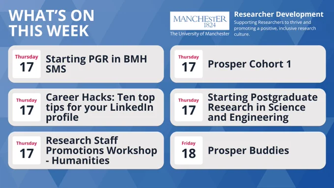 What’s on this week - Researcher Development, The University of Manchester "Supporting Researchers to thrive and promoting a positive, inclusive research culture."

Thursday, 17th at 10:00 -12:30	Starting PGR in BMH SMS

Thursday, 17th at 11:30 - 13:00: Prosper cohort 1	

Thursday, 17th at 12:00 - 12:30: Career Hacks 2: Ten top tips for your LinkedIn profile

Thursday, 17th at 13:00 - 15:30: Starting Postgraduate Research in Science and Engineering

Thursday, 17th at 14:00 - 16:00: Research staff promotions workshop – HUMS

Friday, 18th at 10:00 -11:00: Prosper Buddies