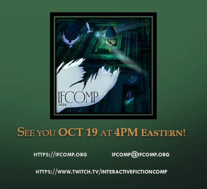 See you OCT 19 at 4PM Eastern! https://ifcomp.org ifcomp@ifcomp.org https://www.twitch.tv/interactivefictioncomp