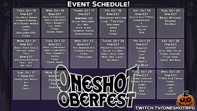 Tuesday Oct 15
KICKOFF DAY!
You Must Sneak Human Remains Into Disney World
7pm EST
Host: Tracy			
Featuring:
James
Benjamin (RR)
Fiona (WAIR)

Wednesday, Oct 16
Magic - Jinx's Labyrinth (Commander)
8pm EST
Host: Tracy
Featuring:	
Tracy
Cal
Fiona (WAIR)
Daniel (AZNS)

Thursday, Oct 17
Among Us
Time: 7pm EST
Host: Dillin
Featuring
Benjamin(RR)
Aly (S:CC)
Mel (Starwhal)
Alex (RR)
Eleni (GUTTER)
Gannon (GUTTER)
Drakoniques
Kappa

Friday, Oct 18
Roleplay Retcon Live: "The Fog" with Ten Candles
Time: 8 p.m. central
Host: Roleplay Retcon
Featuring:
Benjamin (RR)
Jensie (RR)
Alex (RR)
Fiona (WAIR)

Saturday, Oct 19
Duo of Duo ttrpgs
(Gamewoven x One Shot)
Time: 6 EST
Host: Rob Dillin
Featuring:
Dillin (OS)
Rob Baldino (GW)

Sunday, Oct 20
Basic Witches
Time: 2pm cst
Host: Brianna Jean
Featuring:
Brianna Jean (GW)
Big Beaz

Monday, Oct 21
Basic Voice Skills
for TTRPGs
& Minigames
Time: 4pm EST
Host: Nathan B.
Featuring:
Tracy
James