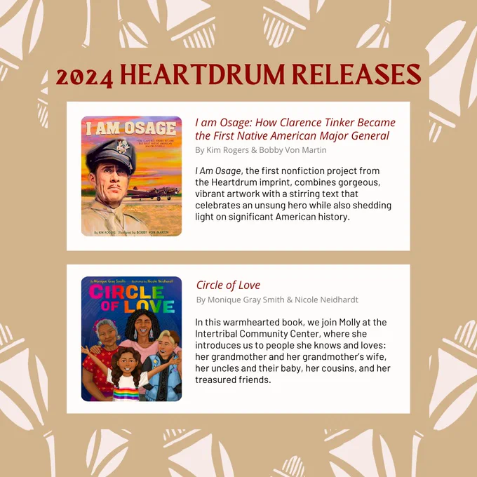 A light brown promotional graphic showcasing two 2024 book releases from Heartdrum, an imprint for Native creators through HarperCollins, in collaboration with We Need Diverse Books. The book spotlights include a thumbnail of the book cover, the title, author/illustrator credit, and a brief description of each book. The titles/information featured on this slide are “I am Osage: How Clarence Tinker Became the First Native American Major General” by Kim Rogers & Bobby Von Martin. About: I Am Osage, the first nonfiction project from the Heartdrum imprint, combines gorgeous, vibrant artwork with a stirring text that celebrates an unsung hero while also shedding light on significant American history. “Circle of Love” by Monique Gray Smith & Nicole Neidhardt. About: In this warmhearted book, we join Molly at the Intertribal Community Center, where she introduces us to people she knows and loves: her grandmother and her grandmother’s wife, her uncles and their baby, her cousins, & friends.