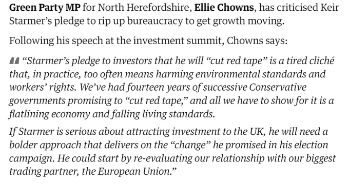 Green Party MP for North Herefordshire, Ellie Chowns, has criticised Keir Starmer’s pledge to rip up bureaucracy to get growth moving.

Following his speech at the investment summit, Chowns says:

“Starmer’s pledge to investors that he will “cut red tape” is a tired cliché that, in practice, too often means harming environmental standards and workers’ rights. We’ve had fourteen years of successive Conservative governments promising to “cut red tape,” and all we have to show for it is a flatlining economy and falling living standards.

If Starmer is serious about attracting investment to the UK, he will need a bolder approach that delivers on the “change” he promised in his election campaign. He could start by re-evaluating our relationship with our biggest trading partner, the European Union.”