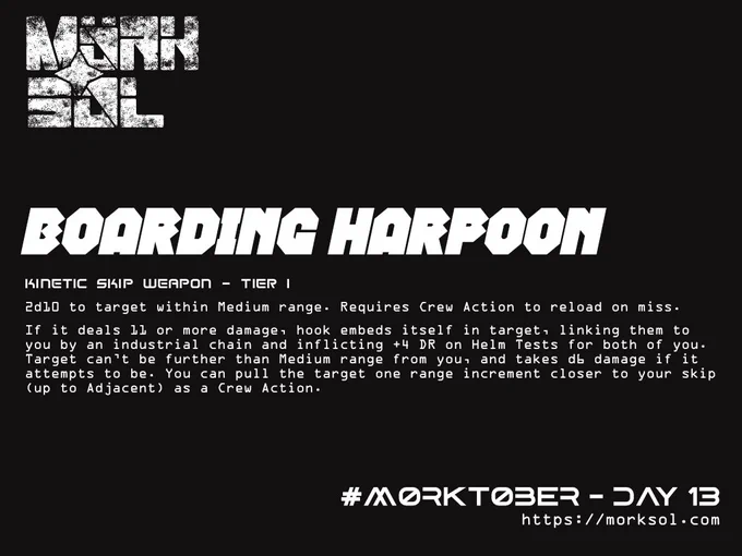 Boarding Harpoon. Kinetic Skip Weapon - Tier 1. 2d10 to target within Medium range. Requires Crew Action to reload on miss. If it deal 11 or more damage, hook embeds itself in target, linking them to you by an industrial chain and inflicting  4 DR on Helm Tests for both of you. Target can't be further than Medium range from you, and takes d6 damage if it attempts to be. You can pull the target one range increment closer to your skip (up to Adjacent) as a Crew Action.
