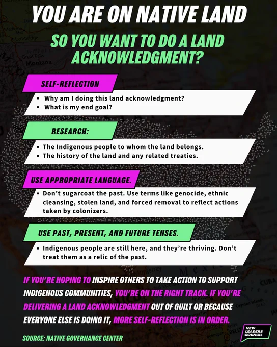 You are on native land. So you want to do a land acknowledgment? Self-reflection: Why am I doing this land acknowledgment? What is my end goal? Research: The Indigenous people to whom the land belongs. The history of the land and any related treaties. Use appropriate language: Don’t sugarcoat the past. Use terms like genocide, ethnic cleansing, stolen land, and forced removal to reflect actions taken by colonizers. Use past, present, and future tenses: Don’t sugarcoat the past. Use terms like genocide, ethnic cleansing, stolen land, and forced removal to reflect actions taken by colonizers. Indigenous people are still here, and they’re thriving. Don’t treat them as a relic of the past. If you’re hoping to inspire others to take action to support Indigenous communities, you’re on the right track. If you’re delivering a land acknowledgment out of guilt or because everyone else is doing it, more self-reflection is in order. Source: Native Governance Center
