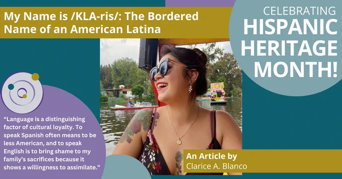 A colorful postcard that says "Celebrating Hispanic Heritage Month!" There is a title of an article along with the author's name and a quote: My Name is /KLA-ris/: The Bordered Name of an American Latino. An Article by Clarice A. Blanco. “Language is a distinguishing factor of cultural loyalty. To speak Spanish often means to be less American, and to speak English is to bring shame to my family’s sacrifices because it shows a willingness to assimilate.” There is a photo of Clarice, smiling with red liptick, sunglasses, and her dark hair in a bun. There is a river and boats in the background.