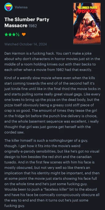 Dan Harmon is a fucking hack. You can't make a joke about why don't characters in horror movies just sit in the middle of a room holding knives out with their backs to each other when a movie from 1982 had that exactly.

Kind of a weirdly slow movie where even when the kills start coming towards the end of of the second half it's just kinda fine until like in the final third the movie locks in and starts pulling some really great visual gags. Like every one loves to bring up the pizza on the dead body, but the pizza itself obviously being a greasy cold stiff piece of crap is so good. The amount of times they tease the girl in the fridge bit before the punch line delivery is choice, and the whole basement sequence was excellent, i really thought that girl was just gonna get herself with the corded saw.

The killer himself is such a nothingburger of a guy, though. I get how it fits into the movie's weird originally-a-parody sensibilities, but like he's got no visual design to him