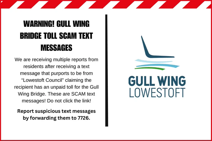 Warning! Gull Wing Bridge toll scam text messages
We are receiving multiple reports from residents after receiving a text message that purports to be from “Lowestoft Council” claiming the recipient has an unpaid toll for the Gull Wing Bridge. These are SCAM text messages! Do not click the link!
Report suspicious text messages by forwarding them to 7726.