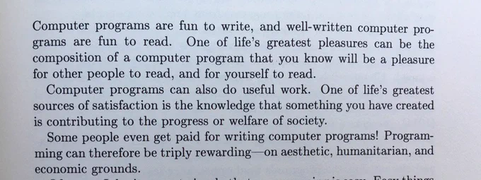 Computer programs are fun to write, and well-written computer programs are fun to read. One of life's greatest pleasures can be the composition of a computer program that you know will be a pleasure for other people to read, and for yourself to read.

Computer programs can also do useful work. One of life's greatest sources of satisfaction is the knowledge that something you have created is contributing to the progress or welfare of society.

Some people even get paid for writing computer programs! Programming can therefore be triply rewarding on aesthetic, humanitarian, and economic grounds.