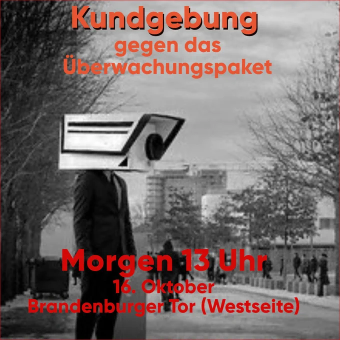 Person in Anzug und Krawatte an einer Straße mit einer riesigen Kamera anstelle eines Kopfs, Schwarz-weiß bild
Orangene und Rote schrift: Kundgebung gegen das Überwachungspaket, Morgen 13 Uhr 16. Oktober Brandenburger Tor ( Westseite)