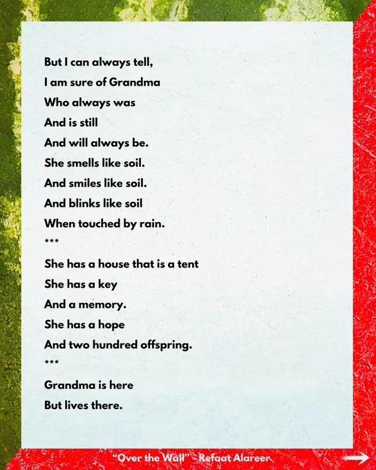 But I can always tell, I am sure of Grandma
Who always was
And is still
And will always be.
She smells like soil.
And smiles like soil.
And blinks like soil
When touched by rain.
***
She has a house that is a tent
She has a key And a memory.
She has a hope
And two hundred offspring.
***
Grandma is here
But lives there.

“Over the Wall" - Refaat Alareer