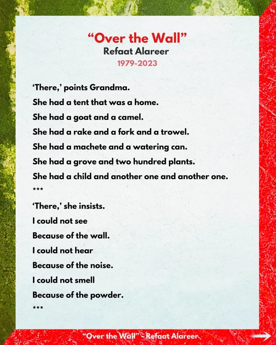 "Over the Wall"
Refaat Alareer
1979-2023

'There,' points Grandma.
She had a tent that was a home.
She had a goat and a camel.
She had a rake and a fork and a trowel.
She had a machete and a watering can.
She had a grove and two hundred plants.
She had a child and another one and another one.
***
'There,' she insists.
I could not see
Because of the wall.
I could not hear
Because of the noise.
I could not smell
Because of the powder.
***

“Over the Wall" - Refaat Alareer