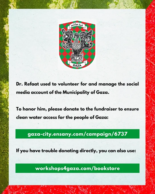 Dr. Refaat used to volunteer for and manage the social media account of the Municipality of Gaza.

To honor him, please donate to the fundraiser to ensure clean water access for the people of Gaza:

gaza-city.ensany.com/campaign/6737

If you have trouble donating directly, you can also use:

workshops4gaza.com/bookstore
