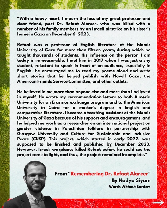 "With a heavy heart, I mourn the loss of my great professor and dear friend, poet Dr. Refaat Alareer, who was killed with a number of his family members by an Israeli airstrike on his sister's home in Gaza on December 6, 2023.

Refaat was a professor of English literature at the Islamic University of Gaza for more than fifteen years, during which he taught thousands of students. His influence on the person I am today is immeasurable. I met him in 2017 when I was just a shy student, reluctant to speak in front of an audience, especially in English. He encouraged me to read my poems aloud and write short stories that he helped publish with Novell Gaza, the American Friends Service Committee, and other outlets.

From "Remembering Dr. Refaat Alareer"
By Nadya Siyam
Words Without Borders

Complete text: https://wordswithoutborders.org/read/article/2024-01/remembering-dr-refaat-alareer/