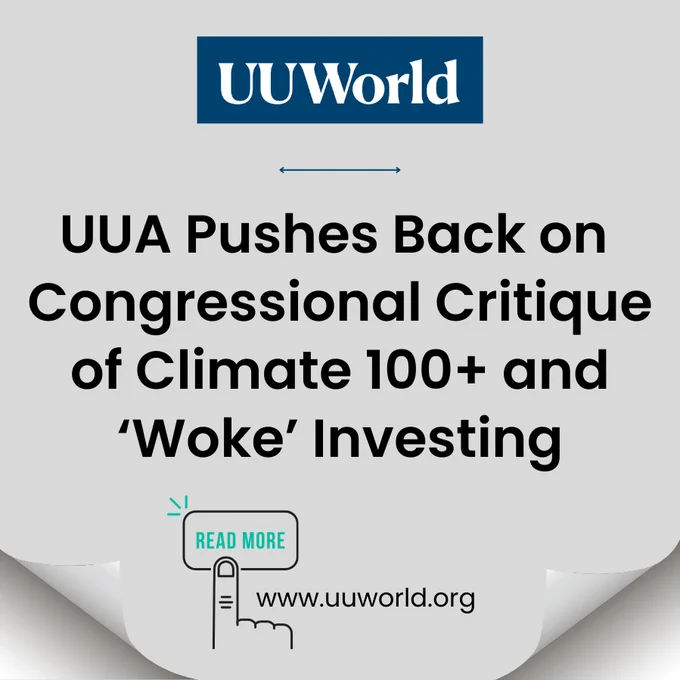 The image feature a light gray background  with curved paper corners on the bottom left and right of the graphic, creating a peeled-back effect. Centered at the top of the image is the blue and white UU World logo. Below the logo is small blue horizontal dividing line. In the center of the image is the main headline which reads "UUA Pushes Back on Congressional Critique of Climate 100  and ‘Woke’ Investing" in large, bold, black font. Under this there is a small teal-green "READ MORE" button with a hand icon pointing to the text. To the right if this in black text is the URL "www.uuworld.org." 