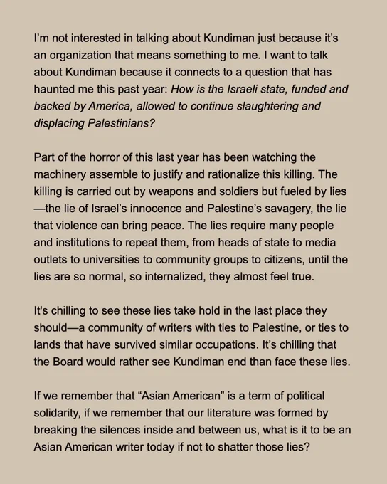 I’m not interested in talking about Kundiman just because it’s an organization that means something to me. I want to talk about Kundiman because it connects to a question that has haunted me this past year: How is the Israeli state, funded and backed by America, allowed to continue slaughtering and displacing Palestinians?

Part of the horror of this last year has been watching the machinery assemble to justify and rationalize this killing. The killing is carried out by weapons and soldiers but fueled by lies—the lie of Israel’s innocence and Palestine’s savagery, the lie that violence can bring peace. The lies require many people and institutions to repeat them, from heads of state to media outlets to universities to community groups to citizens, until the lies are so normal, so internalized, they almost feel true.

It's chilling to see these lies take hold in the last place they should—a community of writers with ties to Palestine, or ties to lands that have survived similar occupati