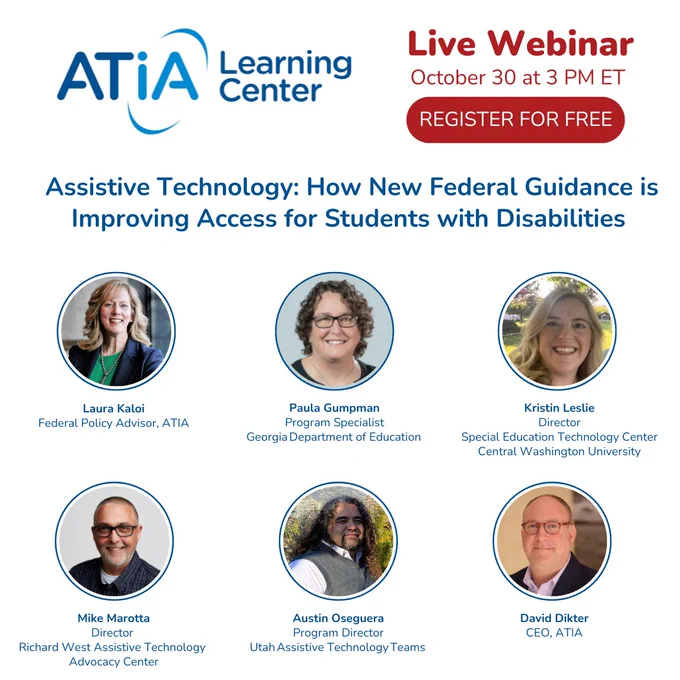 This is an ATIA learning center live webinar graphic. The webinar will take place on October 30th at 3 PM ET. Registration is free. The title is, "Assistive Technology: How New Federal Guidance is Improving Access for Students with Disabilities". The participants are listed as: Laura Kaloi, Paula Gumpman, Kristin Leslie, Mike Marotta, Austin Oseguera, and David Dikter.