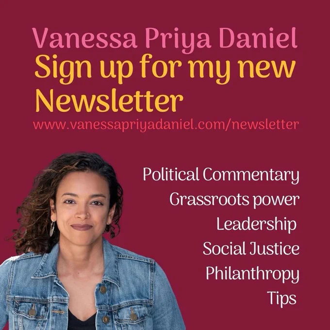 Bottom left: picture of me smiling with a denim jacket on. Burgundy background, words in yellow and white say: Vanessa Priya Daniel
Sign up for my new Newsletter
www.vanessapriyadaniel.com/newsletter
Political Commentary
Grassroots power
Leadership
Social Justice
Philanthropy
Tips