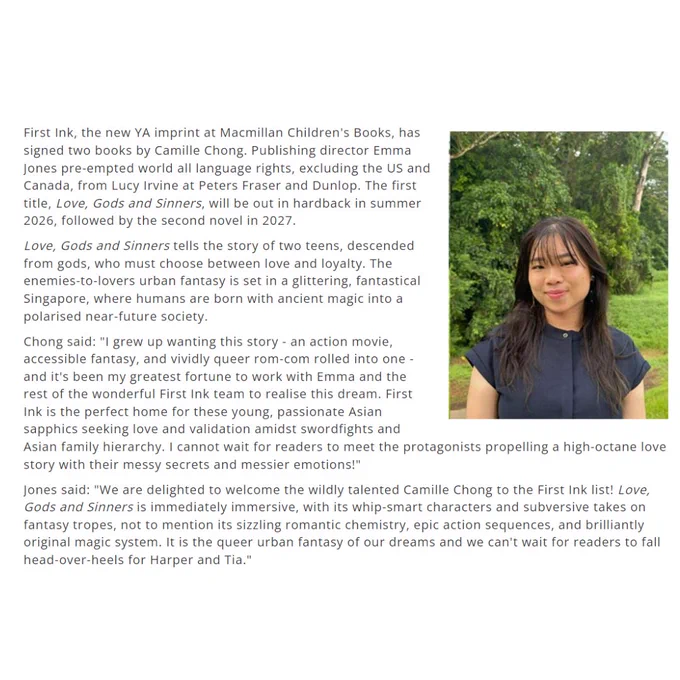 First Ink, the new YA imprint at Macmillan Children's Books, has signed two books by Camille Chong.
Publishing director Emma Jones pre-empted world all language rights, excluding the US and Canada, from
Lucy Irvine at Peters Fraser and Dunlop. The first title, Love, Gods and Sinners, will be out in hardback in summer 2026, followed by the second novel in 2027.
Love, Gods and Sinners tells the story of two teens, descended from gods, who must choose between love and loyalty. The enemies-to-lovers urban fantasy is set in a glittering, fantastical Singapore, where humans are born with ancient magic into a polarised near-future society.
Chong said: "I grew up wanting this story -an action movie, accessible fantasy, and vividly queer rom-com rolled into one-and it's been my greatest fortune to work with Emma and the rest of the wonderful First Ink team to realise this dream."