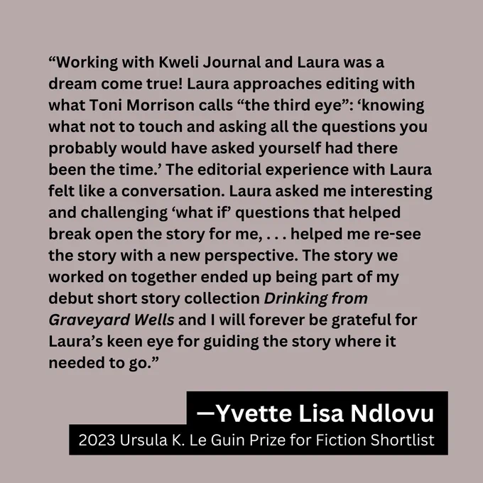 Image of quote graphic for the Art of the Short Story Workshop, featuring a testimonial from Yvette Lisa Ndlovu. Text: "Working with Kweli Journal and Laura was a dream come true! Laura approaches editing with what Toni Morrison calls "the third eye": 'knowing what not to touch and asking all the questions you probably would have asked yourself had there been the time. The editorial experience with Laura felt like a conversation. Laura asked me interesting and challenging what if questions that helped break open the story for me,... helped me re-see the story with a new perspective. The story we worked on together ended up being part of my debut short story collection Drinking from Graveyard Wells and I will forever be grateful for Laura's keen eye for guiding the story where it needed to go."
—Yvette Lisa Ndlovu, 2023 Ursula K. Le Guin Prize for Fiction Shortlist