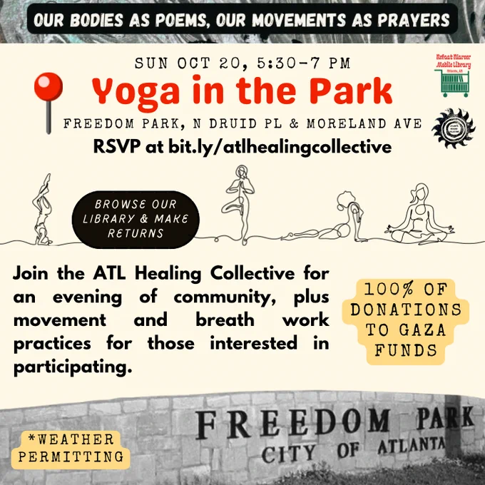 OUR BODIES AS POEMS, OUR MOVEMENTS AS PRAYERS
•
SUN OCT 20, 5:30-7 PM
Yoga in the Park
FREEDOM PARK, N DRUID PL & MORELAND AVE RSVP at bit.ly/atlhealingcollective
BROWSE OUR LIBRARY & MAKE
RETURNS
Join the ATL Healing Collective for an evening of community, plus movement and breath work practices for those interested in participating.
100% OF
DONATIONS
TO GAZA FUNDS