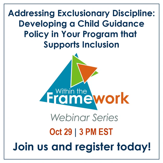 Addressing Exclusionary Discipline: Developing a Child Guidance Policy in Your Program that Supports Inclusion
Within the Framework Webinar Series
Oct 29 | 3 PM EST
Join us and register today!