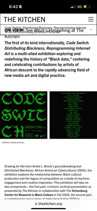 The first of its kind internationally, Code Switch:
Distributing Blackness, Reprogramming Internet Art is a multi-sited exhibition exploring and redefining the history of "Black data," centering and celebrating contributions by artists of African descent to the rapidly advancing field of new media art and digital practice.

Drawing its title from André L. Brock's groundbreaking text Distributed Blackness: African American Cybercultures (2020), the exhibition explores the relationship between Black cultural production and the legacy of computation as a mode of machinic engagement and creative inspiration. This exhibition will take on two components—the first part, a historic archival presentation as presented by The Kitchen in collaboration with The Schomburg Center for Research in Black Culture in Fall 2024;