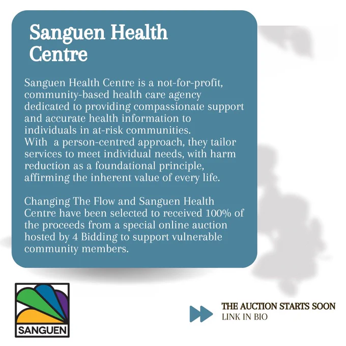 Sanguen Health Centre is a not-for-profit, community-based health care agency dedicated to providing compassionate support and accurate health information to individuals in at-risk communities. With a person-centred approach, they tailor services to meet individual needs, with harm reduction as a foundational principle, affirming the inherent value of every life. Changing The Flow and Sanguen Health Centre have been selected to received 100% of the proceeds from a special online auction hosted by 4 Bidding to support vulnerable community members.