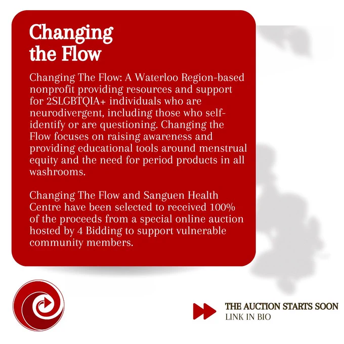 Changing The Flow: A Waterloo Region-based nonprofit providing resources and support for 2SLGBTQIA  individuals who are neurodivergent, including those who self-identify or are questioning. Changing the Flow focuses on raising awareness and providing educational tools around menstrual equity and the need for period products in all washrooms. Changing The Flow and Sanguen Health Centre have been selected to received 100% of the proceeds from a special online auction hosted by 4 Bidding to support vulnerable community members.