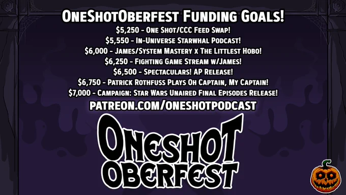 A stylized logo that reads OneShotOberfest, with text above it. The background is a spooky purple, while the foreground and backing for the words is in white and looks kind of ghostly. The frame for the image looks like a creepy house's door frame.

The test reads:
OneShotOberFest Funding Goals!
$5,250 - One Shot/CCC Feed Swap!
$5,550 - In-Universe Starwhal Podcast!
$6,000 - James/System Mastery x The Littlest Hobo!
$6,250 - Fighting Game Stream w/James!
$6,500 - Spectaculars! AP Release!
$6,750 - Patrick Rothfuss Plays Oh Captain, My Captain!
$7,000 - Campaign: Star Wars Unaired Final Episodes Release!
