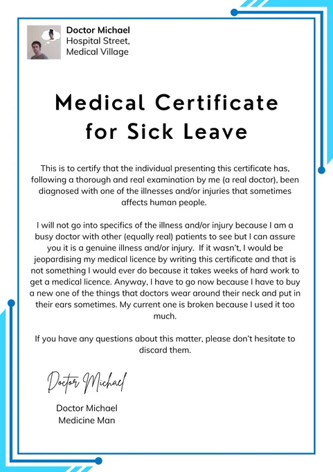 Absence Note from Doctor Michael of Hospital Street in Medical Village

Medical Certificate for Sick Leave

This is to certify that the individual presenting this certificate has, following a thorough and real examination by me (a real doctor), been diagnosed with one of the illnesses and/or injuries that sometimes affects human people. 

I will not go into specifics of the illness and/or injury because I am a busy doctor with other (equally real) patients to see but I can assure you it is a genuine illness and/or injury.  If it wasn’t, I would be jeopardising my medical licence by writing this certificate and that is not something I would ever do because it takes weeks of hard work to get a medical licence. Anyway, I have to go now because I have to buy a new one of the things that doctors wear around their neck and put in their ears sometimes. My current one is broken because I used it too much.

If you have any questions about this matter, please don’t hesitate to discard them.