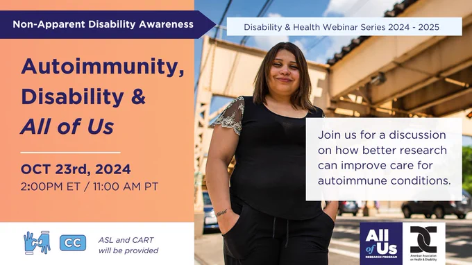 Non-Apparent Disability Awareness graphic for the webinar Autoimmunity, Disability, and All of Us. This webinar will be on October 23, 2024, at 2 PM ET/11 AM PT. Join us for a discussion on how better research can improve care for autoimmune conditions. American sign language and CART will be provided. A woman smiling and standing outside. Disability and Health webinar series hosted by the American Association on Health and Disability with the All of Us Research Program.