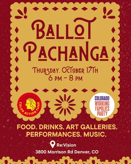 An event flyer with a burgundy background with a large yellow square includes the text language “Ballot Pachanga: Thursday, October 17 6-8PM.” The flyer includes the logos of Colorado Working Families, Party and COLOR Action Fund. The event flyer reads that there will be food, drinks, our galleries, performances, and music. The address for the event is at the bottom of the flyer and says “Re:Vision (3800 Morrison Road, Denver, CO.”