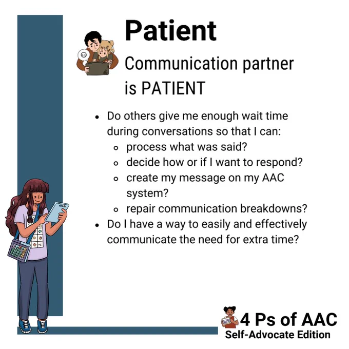 There is a teal bar along the left and bottom of the screen. A girl who is holding an AAC device and wearing a low tech AAC book across her body is standing to the side looking at her AAC device up to her face as she makes a selection. She has long brown hair and is wearing jeans and a purple shirt with AAC pictures on it.

In the middle of the screen there is an adult with a little girl in their lap. They are activating an AAC device together. Next to her it says:
Patient
Communication partner is Patient
"Do others give me enough wait time during conversations so that I can: process what is said? Decide how or if I want to response? Create my message on my AAC system? Repair communication breakdowns?"
"Do I have a way to easily and effectively communicate the need for extra time?"

In the bottom right hand corner there is a little girl holding up an AAC board whose hair is in space buns. Next to her it says "4 Ps of AAC Self-Advocate Edition."