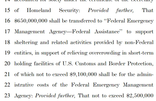 Provided further, That $650,000,000 shall be transferred to ‘‘Federal Emergency Management Agency—Federal Assistance’’ to support sheltering and related activities provided by non-Federal entities, in support of relieving overcrowding in short-term holding facilities of U.S. Customs and Border Protection, of which not to exceed $9,100,000 shall be for the administrative costs of the Federal Emergency Management 23 Agency: