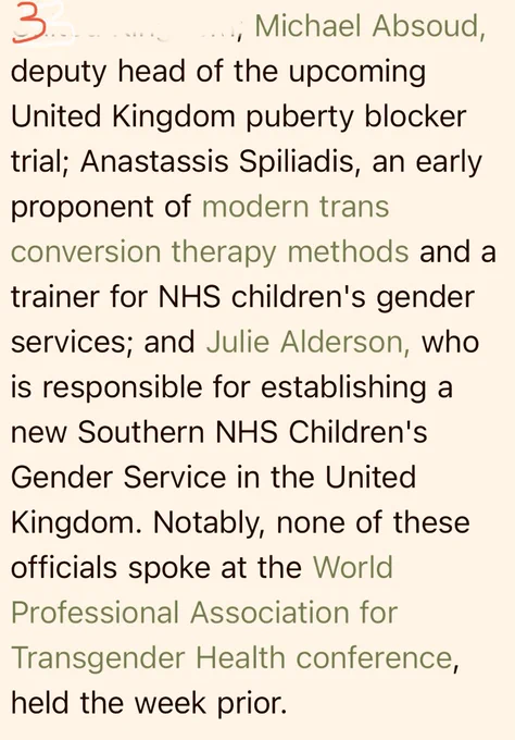Text:
Michael Absoud, deputy head of the upcoming United Kingdom puberty blocker trial; Anastassis Spiliadis, an early proponent of modern trans conversion therapy methods and a trainer for NHS children's gender services; and Julie Alderson, who is responsible for establishing a new Southern NHS Children's Gender Service in the United Kingdom. Notably, none of these officials spoke at the World Professional Association for Transgender Health conference, held the week prior.