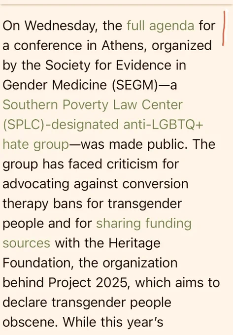 Text: On Wednesday, the full agenda for a conference in Athens, organized by the Society for Evidence in Gender Medicine (SEGM)-a
Southern Poverty Law Center (SPLC) -designated anti-LGBTQ 
hate group-was made public. The group has faced criticism for advocating against conversion therapy bans for transgender people and for sharing funding sources with the Heritage Foundation, the organization behind Project 2025, which aims to declare transgender people obscene.