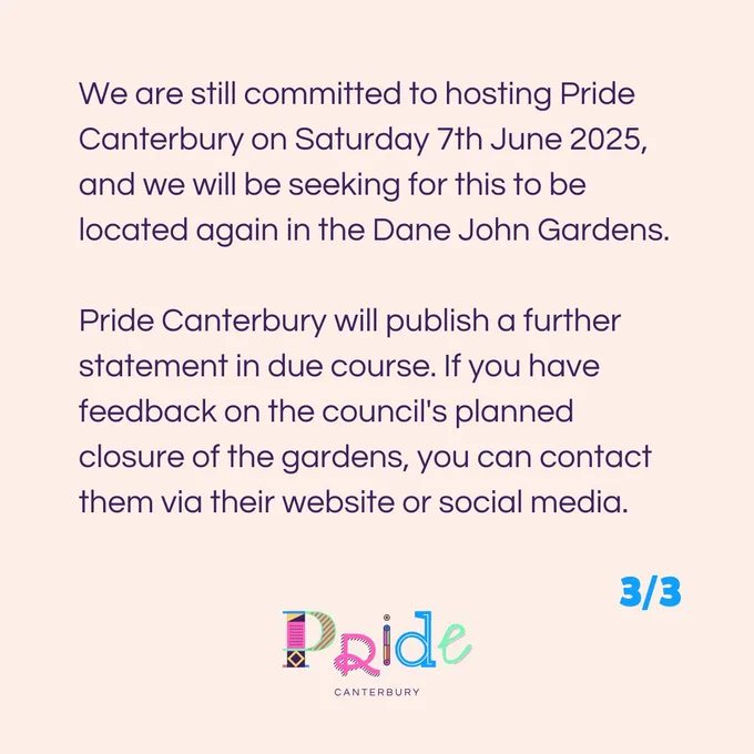 We are still committed to hosting Pride Canterbury on Saturday 7th June 2025, and we will be seeking for this to be located again in the Dane John Gardens.

Pride Canterbury will publish a further statement in due course. If you have feedback on the council's planned closure of the gardens, you can contact them via their website or social media.
