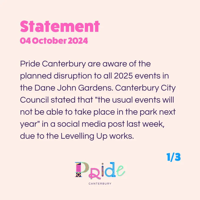 Statement
04 October 2024

Pride Canterbury are aware of the planned disruption to all 2025 events in the Dane John Gardens. Canterbury City Council stated that "the usual events will not be able to take place in the park next year" in a social media post last week, due to the Levelling Up works.