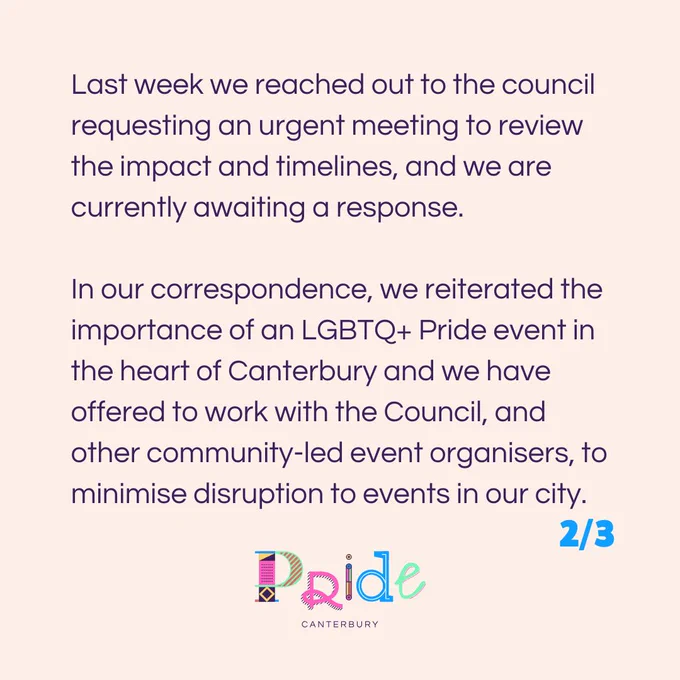Last week we reached out to the council requesting an urgent meeting to review the impact and timelines, and we are currently awaiting a response.

In our correspondence, we reiterated the importance of an LGBTQ  Pride event in the heart of Canterbury and we have offered to work with the Council, and other community-led event organisers, to minimise disruption to events in our city.