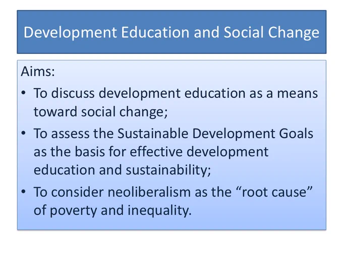 Development Education and Social Change.  Aims:
To discuss development education as a means toward social change;
To assess the Sustainable Development Goals as the basis for effective development education and sustainability;
To consider neoliberalism as the “root cause” of poverty and inequality.