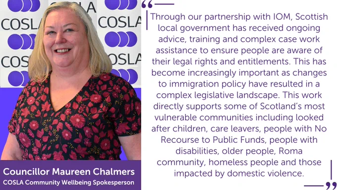 A photo of COSLA Community Wellbeing Spokesperson with a text-in-image quote which reads: "Through our partnership with IOM, Scottish local government has received ongoing advice, training and complex case work assistance to ensure people are aware of their legal rights and entitlements. This has become increasingly important as changes to immigration policy have resulted in a complex legislative landscape. This work directly supports some of Scotland’s most vulnerable communities including looked after children, care leavers, people with No Recourse to Public Funds, people with disabilities, older people, Roma community, homeless people and those impacted by domestic violence."
