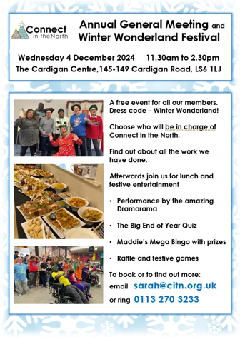 Annual General Meeting and Winter Wonderland Festival

Wednesday 4 December 2024, 11.30am to 2.30pm. The Cardigan Centre, 145-149 Cardigan Road, LS6 1LJ

A free event for all our members.
Dress code – Winter Wonderland!

Choose who will be in charge of Connect in the North.
Find out about all the work we have done.

Afterwards join us for lunch and festive entertainment:
Performance by the amazing Dramarama 
The Big End of Year Quiz
Maddie’s Mega Bingo with prizes
Raffle and festive games

To book or to find out more email sarah@citn.org.uk or ring 0113 270 3233

