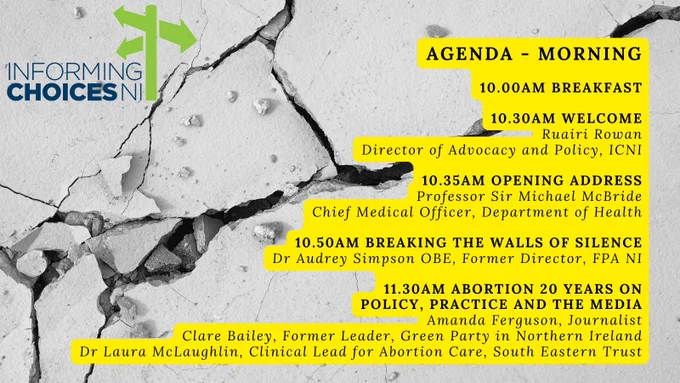 AGENDA - MORNING

10:00am Breakfast

10:30am Welcome: Ruairi Rowan, Director of Advocacy and Policy, ICNI

10:35am Opening Address: Professor Sir Michael McBride, Chief Medical Officer, Department of Health

10:50am Breaking the Walls of Silence: Dr Audrey Simpson OBE, Former Director, FPA NI

11:30am Abortion 20 Years On: Policy, practice and the media - Clare Bailey, former Leader of the Green Party NI, Amanda Ferguson, Journalist, and Dr Laura McLaughlin, Clinical Lead for Abortion Care, South Eastern Trust
