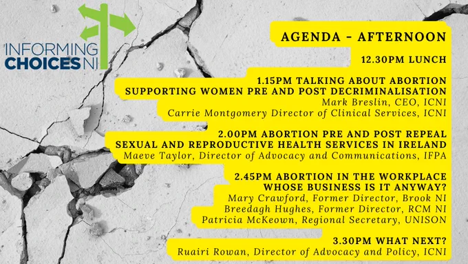 AGENDA - AFTERNOON

12:30pm Lunch

1:15pm Talking About Abortion: Supporting Women Pre and Post Decriminalisation – Mark Breslin, CEO, ICNI, and Carrie Montgomery, Director of Clinical Services, ICNI

2:00pm Abortion Pre and Post Repeal: Sexual and reproductive health services in Ireland - Maeve Taylor, Director of Advocacy and Communications, IFPA

2:45pm Abortion in the Workplace: Whose business is it anyway? - Mary Crawford, former Director Brook NI, Breedagh Hughes, former Director Royal College of Midwives in Northern Ireland, and Patricia McKeown, Regional Secretary, Unison

3:30pm What Next? - Ruairi Rowan, Director of Advocacy and Policy, ICNI