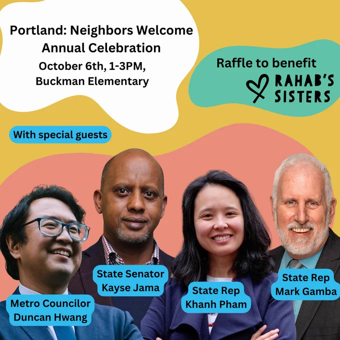 Flyer with text:
Portland: Neighbors Welcome Annual Celebration
October 6th, 1-3PM,
Buckman Elementary
Raffle to benefit Rahab's sisters

With special guests:
Metro Councilor Duncan Hwang
State Senator Kayse Jama
State Rep Khanh Pham
State Rep Mark Gamba
