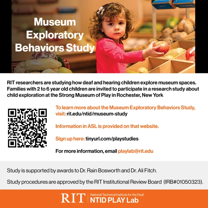 Image description: Heading: White text on Photo background, Museum Exploratory Behaviors Study.
Photo: A small child holding a tomato in a child-sized grocery store. On her left is a child-sized shopping cart full of produce. Subheading: RIT researchers are studying how deaf and hearing children explore museum spaces. Families with 2 to 6 year old children are invited to participate in a research study about child exploration at the Strong Museum of Play in Rochester, New
York. Below: QR code on the left, text on the right: To learn more about the Museum Exploratory
Behaviors Study, visit: rit.edu/ntid/museum-study. Information in ASL is provided on that
website. Sign up here: tinyurl.com/playstudies. For more information, email playlab@rit.edu. Text on gray background: Study is supported by awards to Dr. Rain Bosworth and Dr. Ali
Fitch. Study procedures are approved by the RIT Institutional Review Board (IRB#01050323).
Bottom logo: RIT National Technical Institute for the Deaf, NTID P