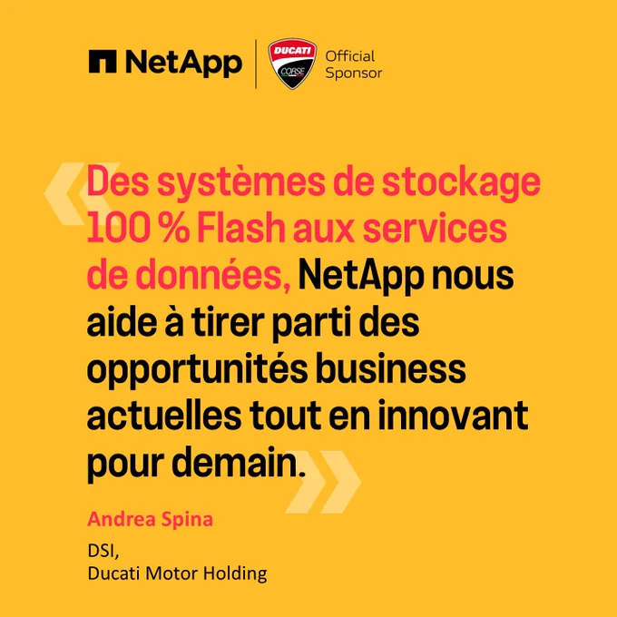 « Des systèmes de stockage 100 % Flash Aux services de données, NetApp nous aide à tirer parti des opportunités business actuelles tout en innovant pour demain. »  Andea Spina DSI, Ducati Motor Holding