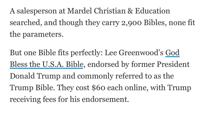 A salesperson at Mardel Christian & Education searched, and though they carry 2,900 Bibles, none fit the parameters. 

But one Bible fits perfectly: Lee Greenwood’s God Bless the U.S.A. Bible, endorsed by former President Donald Trump and commonly referred to as the Trump Bible. They cost $60 each online, with Trump receiving fees for his endorsement.